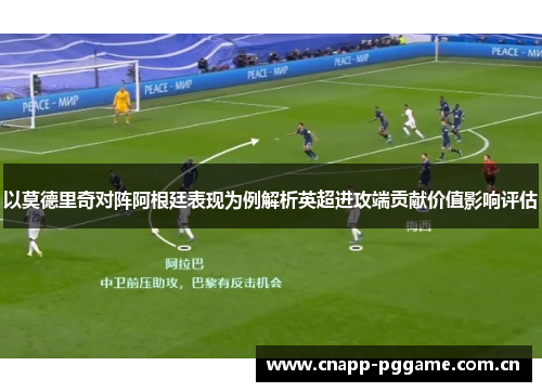 以莫德里奇对阵阿根廷表现为例解析英超进攻端贡献价值影响评估