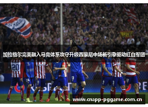 加拉格尔完美融入马竞体系攻守升级西蒙尼中场新引擎驱动红白军团 加拉格尔完美融入马竞体系攻守升级西蒙尼中场新引擎驱动红白军团