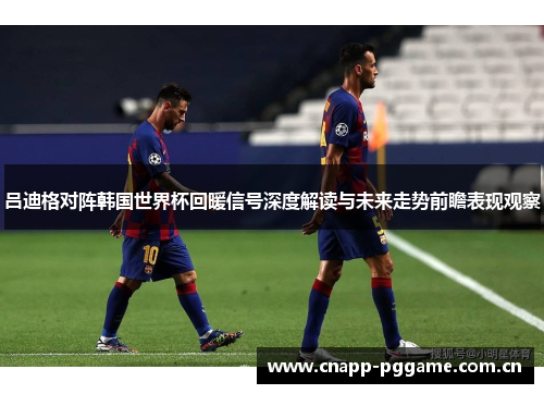 吕迪格对阵韩国世界杯回暖信号深度解读与未来走势前瞻表现观察 吕迪格对阵韩国世界杯回暖信号深度解读与未来走势前瞻表现观察