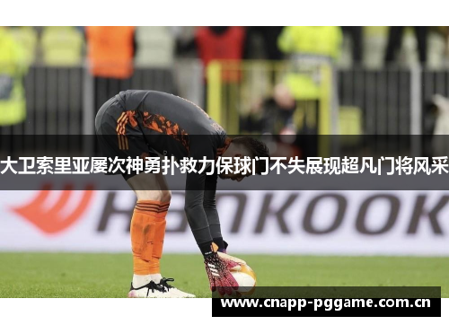 大卫索里亚屡次神勇扑救力保球门不失展现超凡门将风采 大卫索里亚屡次神勇扑救力保球门不失展现超凡门将风采